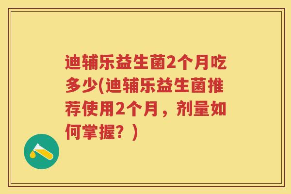 迪辅乐益生菌2个月吃多少(迪辅乐益生菌推荐使用2个月,剂量如何掌握?) 迪辅乐益生菌2个月吃多少(迪辅乐益生菌推荐使用2个月,剂量如何掌握?)