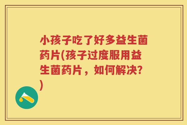 小孩子吃了好多益生菌药片(孩子过度服用益生菌药片，如何解决？)