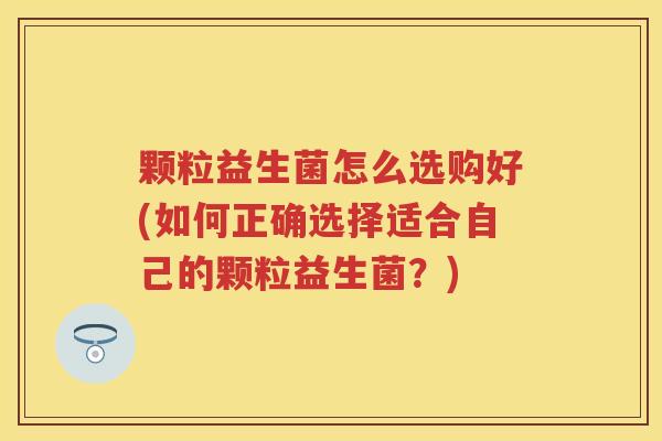 颗粒益生菌怎么选购好(如何正确选择适合自己的颗粒益生菌？)