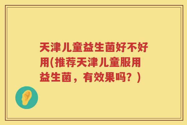 天津儿童益生菌好不好用(推荐天津儿童服用益生菌,有效果吗?) 天津儿童益生菌好不好用(推荐天津儿童服用益生菌,有效果吗?)