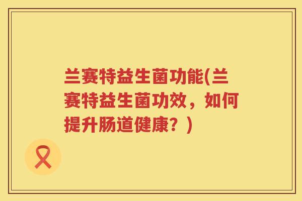 兰赛特益生菌功能(兰赛特益生菌功效,如何提升肠道健康?) 兰赛特益生菌功能(兰赛特益生菌功效,如何提升肠道健康?)