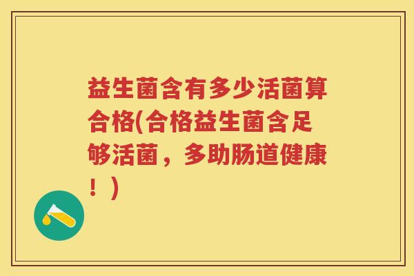 益生菌含有多少活菌算合格(合格益生菌含足够活菌,多助肠道健康!) 益生菌含有多少活菌算合格(合格益生菌含足够活菌,多助肠道健康!)