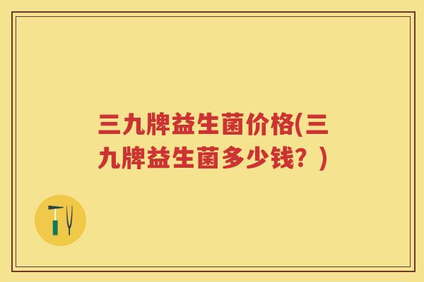 三九牌益生菌价格(三九牌益生菌多少钱?) 三九牌益生菌价格(三九牌益生菌多少钱?)