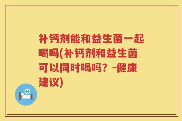 补钙剂能和益生菌一起喝吗(补钙剂和益生菌可以同时喝吗?-健康建议) 补钙剂能和益生菌一起喝吗(补钙剂和益生菌可以同时喝吗?-健康建议)