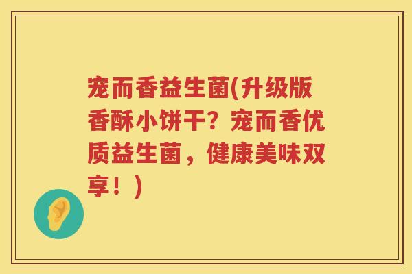 宠而香益生菌(升级版香酥小饼干?宠而香优质益生菌,健康美味双享!) 宠而香益生菌(升级版香酥小饼干?宠而香优质益生菌,健康美味双享!)