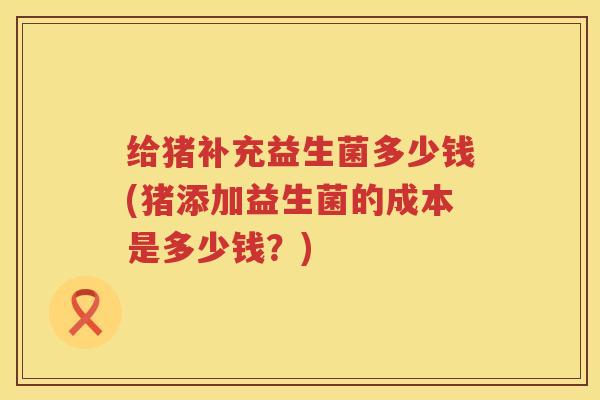 给猪补充益生菌多少钱(猪添加益生菌的成本是多少钱？)
