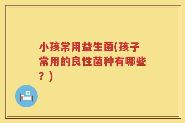 小孩常用益生菌(孩子常用的良性菌种有哪些?) 小孩常用益生菌(孩子常用的良性菌种有哪些?)