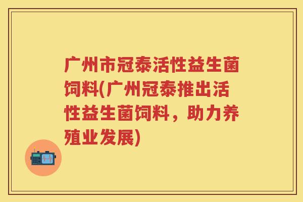 广州市冠泰活性益生菌饲料(广州冠泰推出活性益生菌饲料，助力养殖业发展)