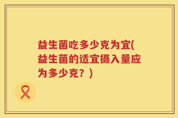 益生菌吃多少克为宜(益生菌的适宜摄入量应为多少克?) 益生菌吃多少克为宜(益生菌的适宜摄入量应为多少克?)