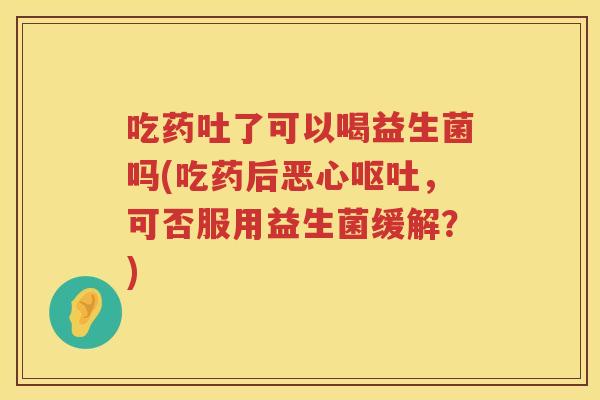 吃药吐了可以喝益生菌吗(吃药后恶心，可否服用益生菌缓解？)