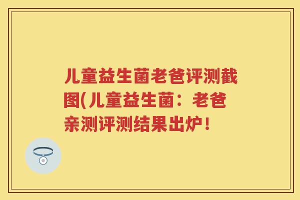儿童益生菌老爸评测截图(儿童益生菌:老爸亲测评测结果出炉! 儿童益生菌老爸评测截图(儿童益生菌:老爸亲测评测结果出炉!