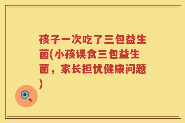 孩子一次吃了三包益生菌(小孩误食三包益生菌,家长担忧健康问题) 孩子一次吃了三包益生菌(小孩误食三包益生菌,家长担忧健康问题)