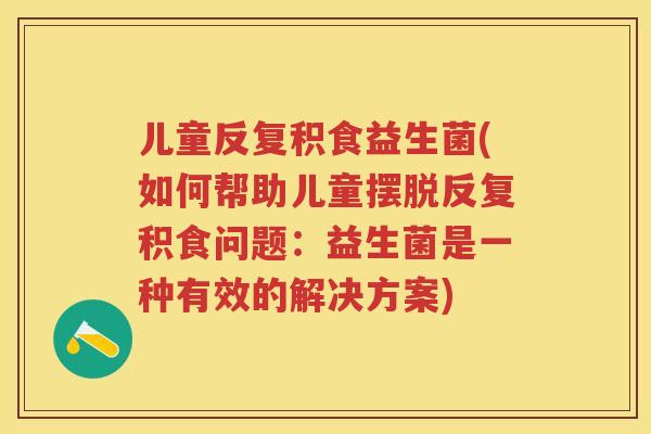 儿童反复积食益生菌(如何帮助儿童摆脱反复积食问题：益生菌是一种有效的解决方案)