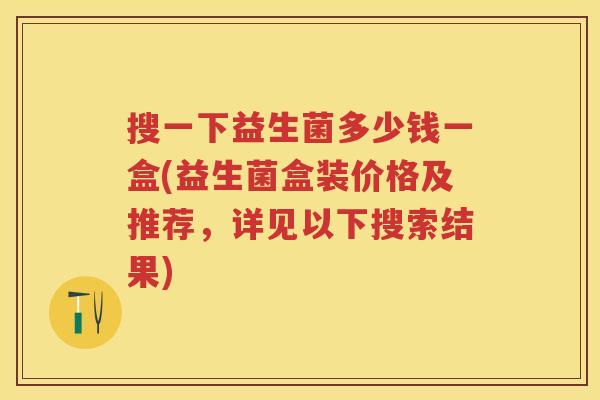 搜一下益生菌多少钱一盒(益生菌盒装价格及推荐,详见以下搜索结果) 搜一下益生菌多少钱一盒(益生菌盒装价格及推荐,详见以下搜索结果)