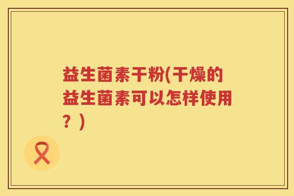 益生菌素干粉(干燥的益生菌素可以怎样使用?) 益生菌素干粉(干燥的益生菌素可以怎样使用?)