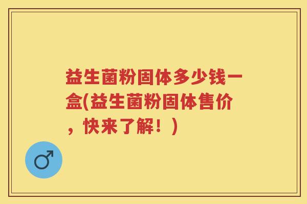 益生菌粉固体多少钱一盒(益生菌粉固体售价,快来了解!) 益生菌粉固体多少钱一盒(益生菌粉固体售价,快来了解!)