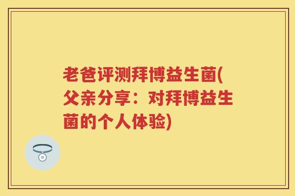 老爸评测拜博益生菌(父亲分享:对拜博益生菌的个人体验) 老爸评测拜博益生菌(父亲分享:对拜博益生菌的个人体验)