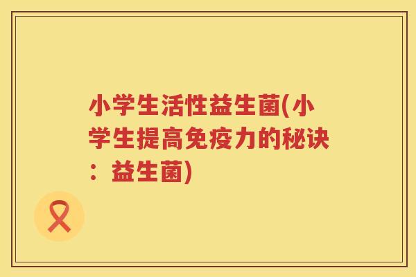 小学生活性益生菌(小学生提高力的秘诀:益生菌) 小学生活性益生菌(小学生提高力的秘诀:益生菌)