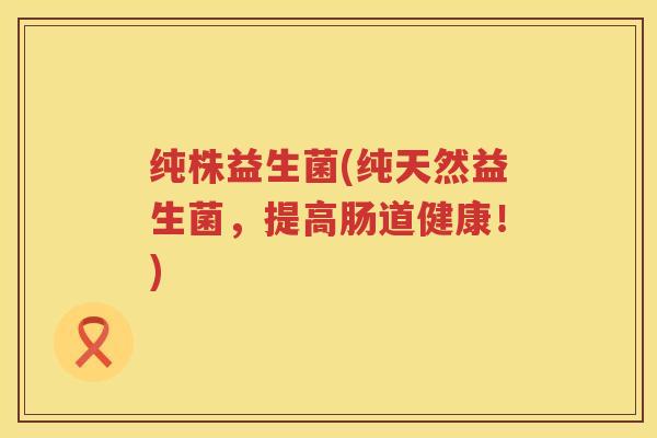 纯株益生菌(纯天然益生菌,提高肠道健康!) 纯株益生菌(纯天然益生菌,提高肠道健康!)