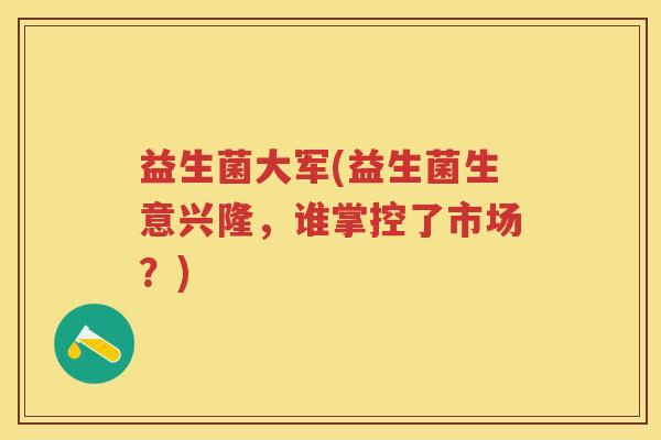益生菌大军(益生菌生意兴隆,谁掌控了市场?) 益生菌大军(益生菌生意兴隆,谁掌控了市场?)