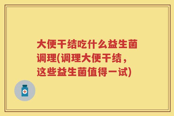 大便干结吃什么益生菌调理(调理大便干结,这些益生菌值得一试) 大便干结吃什么益生菌调理(调理大便干结,这些益生菌值得一试)