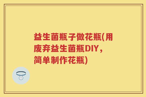 益生菌瓶子做花瓶(用废弃益生菌瓶DIY,简单制作花瓶) 益生菌瓶子做花瓶(用废弃益生菌瓶DIY,简单制作花瓶)