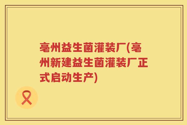 亳州益生菌灌装厂(亳州新建益生菌灌装厂正式启动生产)