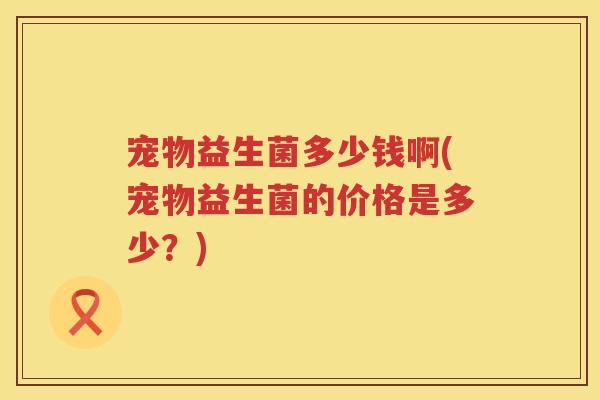 宠物益生菌多少钱啊(宠物益生菌的价格是多少？)