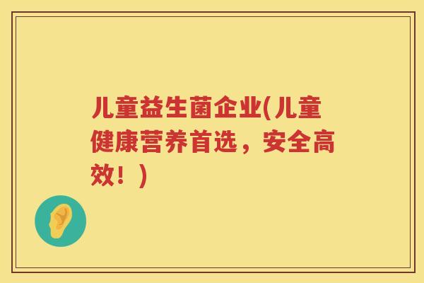儿童益生菌企业(儿童健康营养首选,安全高效!) 儿童益生菌企业(儿童健康营养首选,安全高效!)