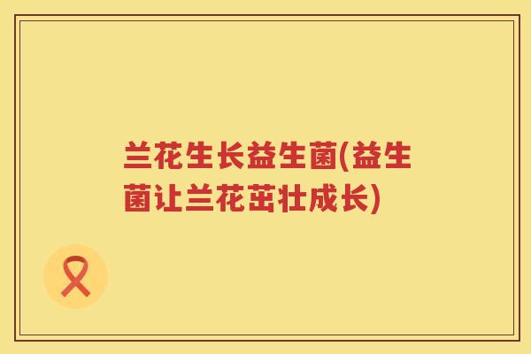 兰花生长益生菌(益生菌让兰花茁壮成长) 兰花生长益生菌(益生菌让兰花茁壮成长)