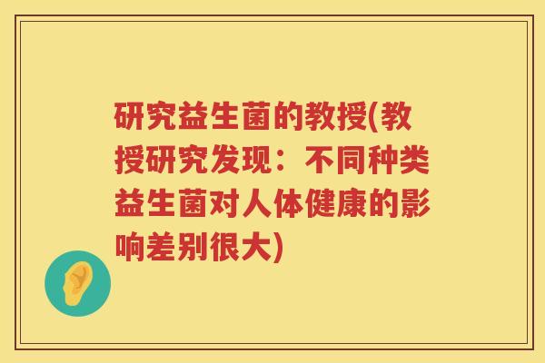 研究益生菌的教授(教授研究发现：不同种类益生菌对人体健康的影响差别很大)