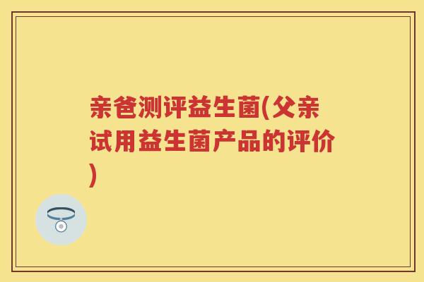 亲爸测评益生菌(父亲试用益生菌产品的评价)