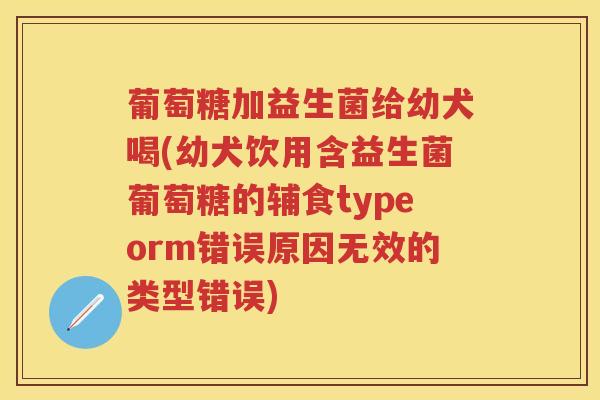 葡萄糖加益生菌给幼犬喝(幼犬饮用含益生菌葡萄糖的辅食typeorm错误原因无效的类型错误) 葡萄糖加益生菌给幼犬喝(幼犬饮用含益生菌葡萄糖的辅食typeorm错误原因无效的类型错误)
