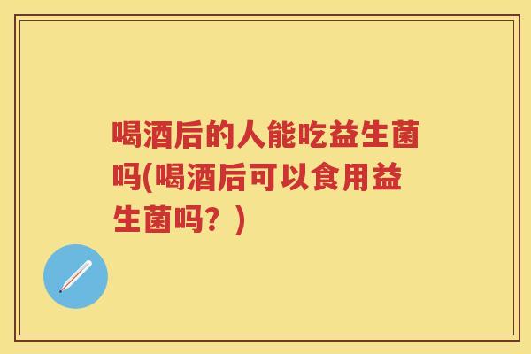 喝酒后的人能吃益生菌吗(喝酒后可以食用益生菌吗？)