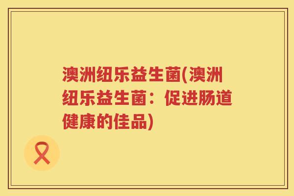 澳洲纽乐益生菌(澳洲纽乐益生菌:促进肠道健康的佳品) 澳洲纽乐益生菌(澳洲纽乐益生菌:促进肠道健康的佳品)