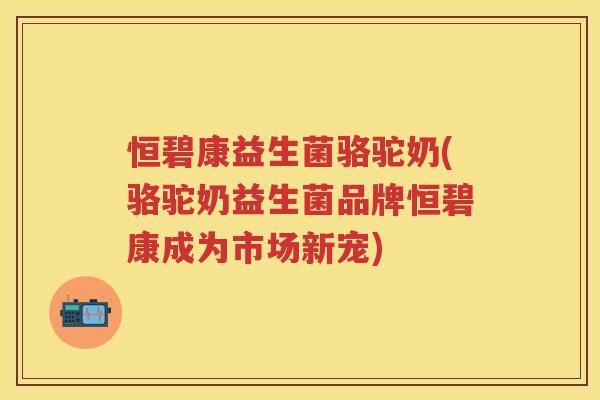 恒碧康益生菌骆驼奶(骆驼奶益生菌品牌恒碧康成为市场新宠) 恒碧康益生菌骆驼奶(骆驼奶益生菌品牌恒碧康成为市场新宠)