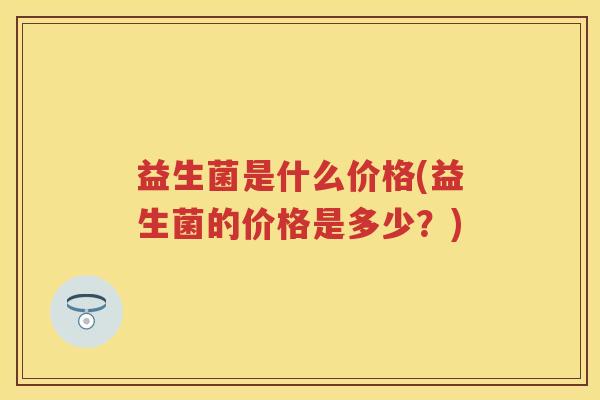 益生菌是什么价格(益生菌的价格是多少?) 益生菌是什么价格(益生菌的价格是多少?)