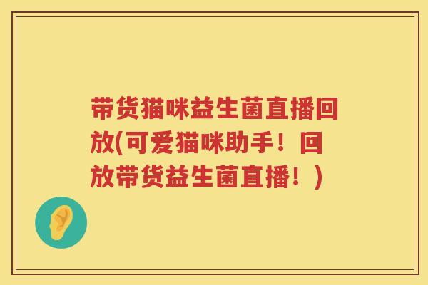 带货猫咪益生菌直播回放(可爱猫咪助手!回放带货益生菌直播!) 带货猫咪益生菌直播回放(可爱猫咪助手!回放带货益生菌直播!)