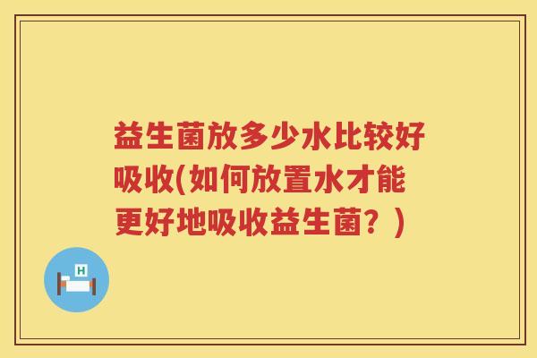 益生菌放多少水比较好吸收(如何放置水才能更好地吸收益生菌?) 益生菌放多少水比较好吸收(如何放置水才能更好地吸收益生菌?)