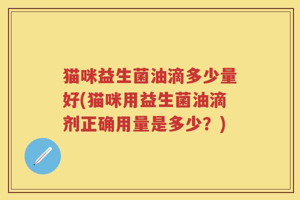 猫咪益生菌油滴多少量好(猫咪用益生菌油滴剂正确用量是多少?) 猫咪益生菌油滴多少量好(猫咪用益生菌油滴剂正确用量是多少?)