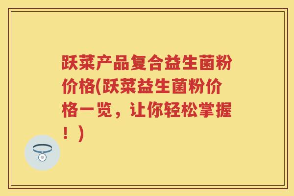 跃菜产品复合益生菌粉价格(跃菜益生菌粉价格一览,让你轻松掌握!) 跃菜产品复合益生菌粉价格(跃菜益生菌粉价格一览,让你轻松掌握!)