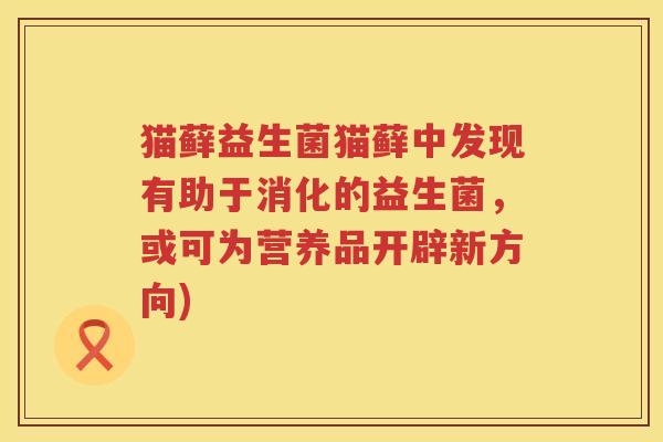 猫藓益生菌猫藓中发现有助于消化的益生菌,或可为营养品开辟新方向) 猫藓益生菌猫藓中发现有助于消化的益生菌,或可为营养品开辟新方向)