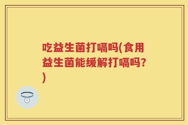 吃益生菌打嗝吗(食用益生菌能缓解打嗝吗？)