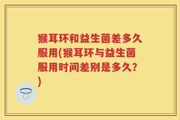 猴耳环和益生菌差多久服用(猴耳环与益生菌服用时间差别是多久?) 猴耳环和益生菌差多久服用(猴耳环与益生菌服用时间差别是多久?)