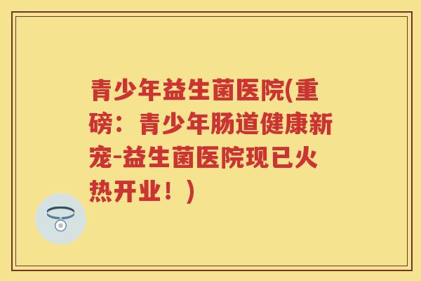 青少年益生菌医院(重磅:青少年肠道健康新宠-益生菌医院现已火热开业!) 青少年益生菌医院(重磅:青少年肠道健康新宠-益生菌医院现已火热开业!)