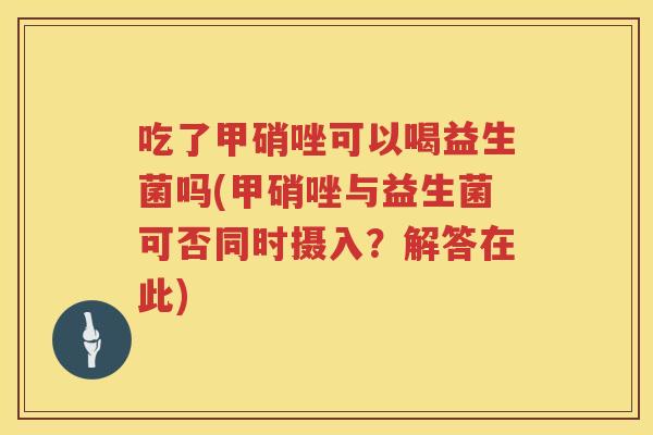 吃了甲硝唑可以喝益生菌吗(甲硝唑与益生菌可否同时摄入?解答在此) 吃了甲硝唑可以喝益生菌吗(甲硝唑与益生菌可否同时摄入?解答在此)