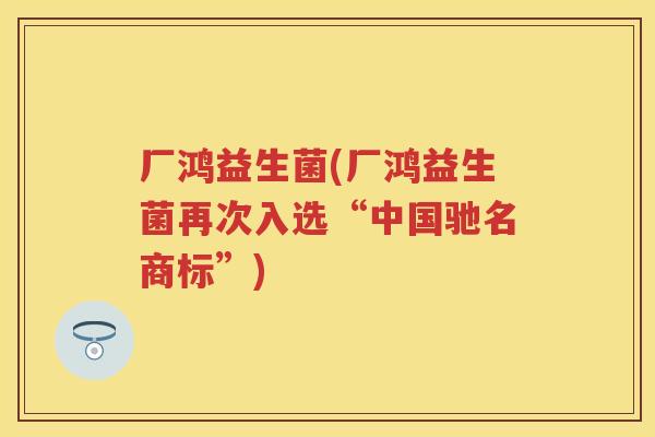 厂鸿益生菌(厂鸿益生菌再次入选“中国驰名商标”) 厂鸿益生菌(厂鸿益生菌再次入选“中国驰名商标”)
