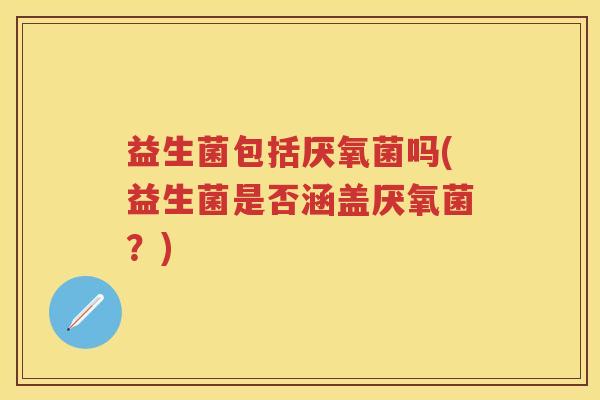 益生菌包括厌氧菌吗(益生菌是否涵盖厌氧菌?) 益生菌包括厌氧菌吗(益生菌是否涵盖厌氧菌?)