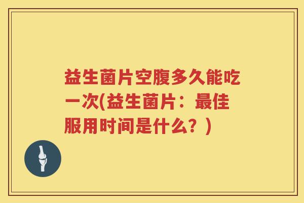 益生菌片空腹多久能吃一次(益生菌片：佳服用时间是什么？)