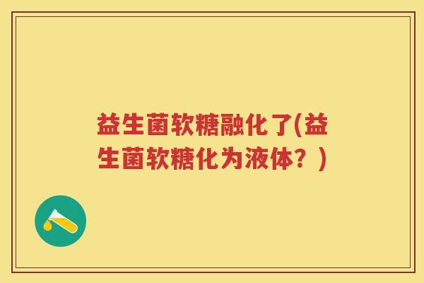 益生菌软糖融化了(益生菌软糖化为液体?) 益生菌软糖融化了(益生菌软糖化为液体?)